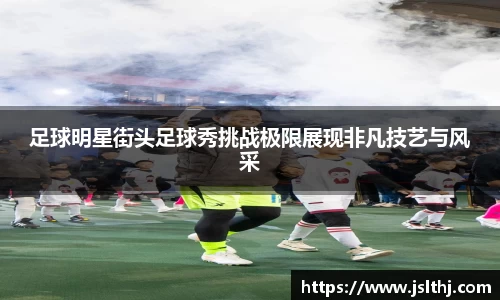 足球明星街头足球秀挑战极限展现非凡技艺与风采